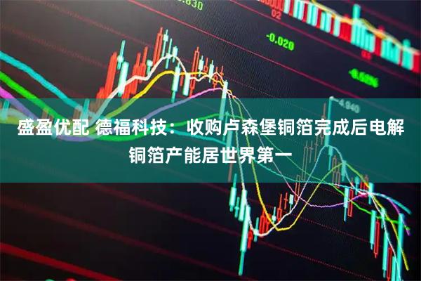 盛盈优配 德福科技：收购卢森堡铜箔完成后电解铜箔产能居世界第一