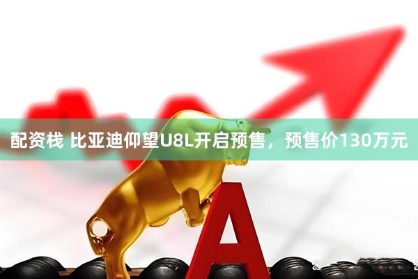 配资栈 比亚迪仰望U8L开启预售，预售价130万元