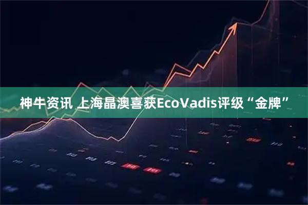 神牛资讯 上海晶澳喜获EcoVadis评级“金牌”