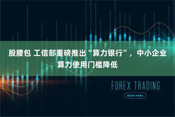 股腰包 工信部重磅推出“算力银行”，中小企业算力使用门槛降低