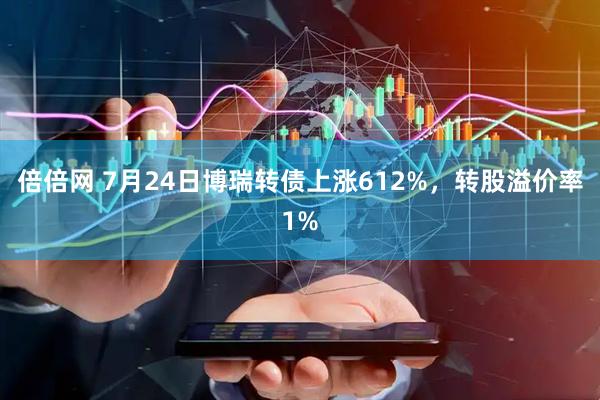 倍倍网 7月24日博瑞转债上涨612%，转股溢价率1%