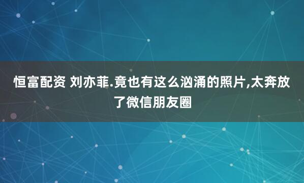 恒富配资 刘亦菲.竟也有这么汹涌的照片,太奔放了微信朋友圈