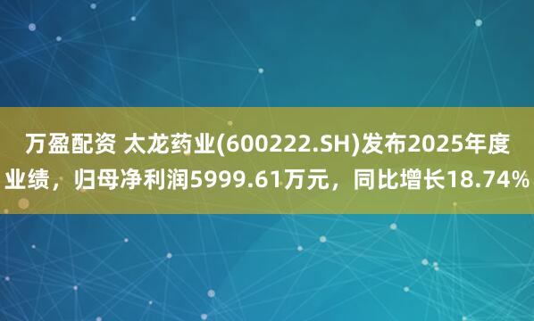万盈配资 太龙药业(600222.SH)发布2025年度业绩，归母净利润5999.61万元，同比增长18.74%
